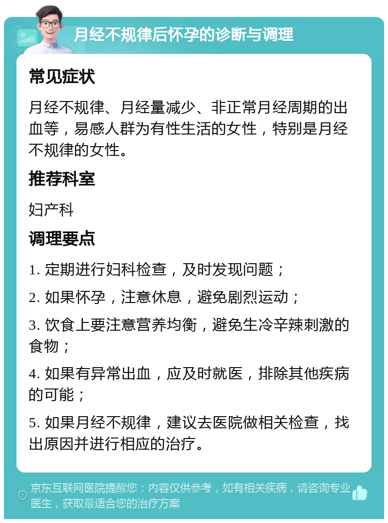 月经不规律后怀孕的诊断与调理 常见症状 月经不规律、月经量减少、非正常月经周期的出血等，易感人群为有性生活的女性，特别是月经不规律的女性。 推荐科室 妇产科 调理要点 1. 定期进行妇科检查，及时发现问题； 2. 如果怀孕，注意休息，避免剧烈运动； 3. 饮食上要注意营养均衡，避免生冷辛辣刺激的食物； 4. 如果有异常出血，应及时就医，排除其他疾病的可能； 5. 如果月经不规律，建议去医院做相关检查，找出原因并进行相应的治疗。