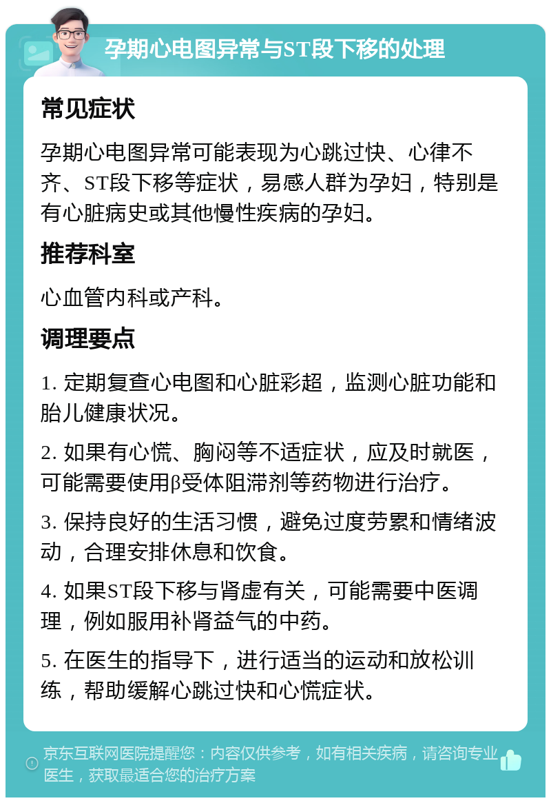 孕期心电图异常与ST段下移的处理 常见症状 孕期心电图异常可能表现为心跳过快、心律不齐、ST段下移等症状，易感人群为孕妇，特别是有心脏病史或其他慢性疾病的孕妇。 推荐科室 心血管内科或产科。 调理要点 1. 定期复查心电图和心脏彩超，监测心脏功能和胎儿健康状况。 2. 如果有心慌、胸闷等不适症状，应及时就医，可能需要使用β受体阻滞剂等药物进行治疗。 3. 保持良好的生活习惯，避免过度劳累和情绪波动，合理安排休息和饮食。 4. 如果ST段下移与肾虚有关，可能需要中医调理，例如服用补肾益气的中药。 5. 在医生的指导下，进行适当的运动和放松训练，帮助缓解心跳过快和心慌症状。