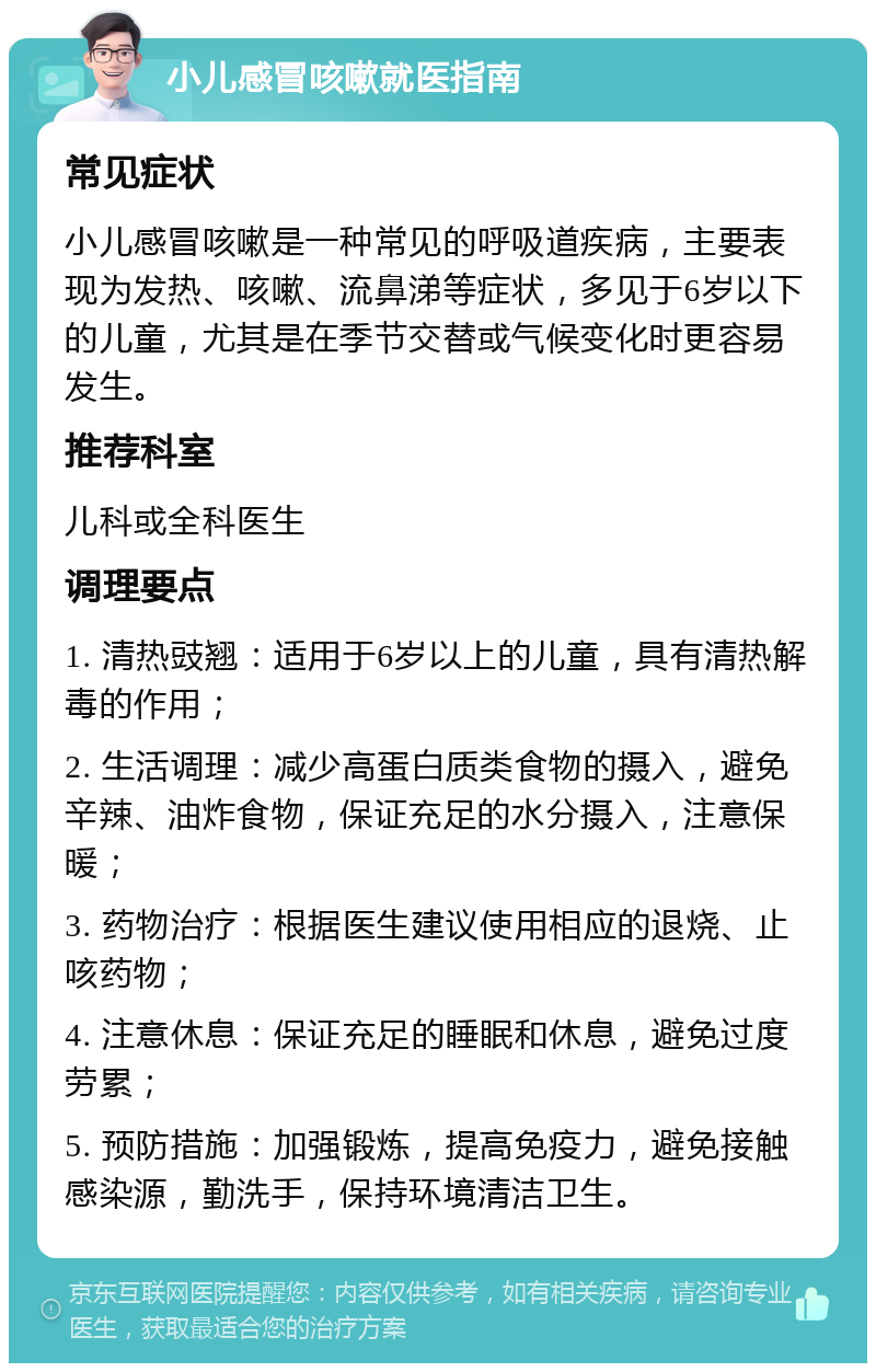 小儿感冒咳嗽就医指南 常见症状 小儿感冒咳嗽是一种常见的呼吸道疾病，主要表现为发热、咳嗽、流鼻涕等症状，多见于6岁以下的儿童，尤其是在季节交替或气候变化时更容易发生。 推荐科室 儿科或全科医生 调理要点 1. 清热豉翘：适用于6岁以上的儿童，具有清热解毒的作用； 2. 生活调理：减少高蛋白质类食物的摄入，避免辛辣、油炸食物，保证充足的水分摄入，注意保暖； 3. 药物治疗：根据医生建议使用相应的退烧、止咳药物； 4. 注意休息：保证充足的睡眠和休息，避免过度劳累； 5. 预防措施：加强锻炼，提高免疫力，避免接触感染源，勤洗手，保持环境清洁卫生。