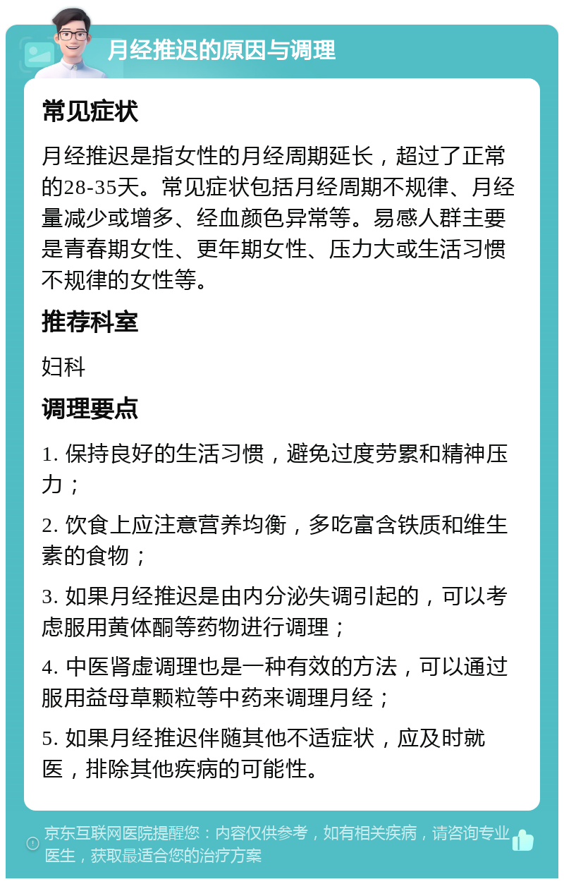 月经推迟的原因与调理 常见症状 月经推迟是指女性的月经周期延长，超过了正常的28-35天。常见症状包括月经周期不规律、月经量减少或增多、经血颜色异常等。易感人群主要是青春期女性、更年期女性、压力大或生活习惯不规律的女性等。 推荐科室 妇科 调理要点 1. 保持良好的生活习惯，避免过度劳累和精神压力； 2. 饮食上应注意营养均衡，多吃富含铁质和维生素的食物； 3. 如果月经推迟是由内分泌失调引起的，可以考虑服用黄体酮等药物进行调理； 4. 中医肾虚调理也是一种有效的方法，可以通过服用益母草颗粒等中药来调理月经； 5. 如果月经推迟伴随其他不适症状，应及时就医，排除其他疾病的可能性。