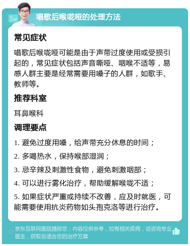 唱歌后喉咙哑的处理方法 常见症状 唱歌后喉咙哑可能是由于声带过度使用或受损引起的，常见症状包括声音嘶哑、咽喉不适等，易感人群主要是经常需要用嗓子的人群，如歌手、教师等。 推荐科室 耳鼻喉科 调理要点 1. 避免过度用嗓，给声带充分休息的时间； 2. 多喝热水，保持喉部湿润； 3. 忌辛辣及刺激性食物，避免刺激咽部； 4. 可以进行雾化治疗，帮助缓解喉咙不适； 5. 如果症状严重或持续不改善，应及时就医，可能需要使用抗炎药物如头孢克洛等进行治疗。