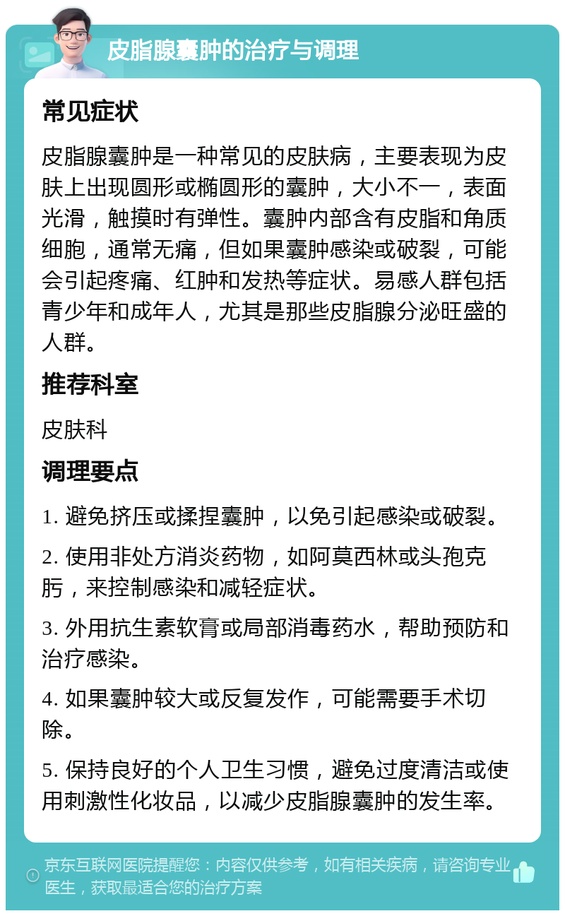 皮脂腺囊肿的治疗与调理 常见症状 皮脂腺囊肿是一种常见的皮肤病，主要表现为皮肤上出现圆形或椭圆形的囊肿，大小不一，表面光滑，触摸时有弹性。囊肿内部含有皮脂和角质细胞，通常无痛，但如果囊肿感染或破裂，可能会引起疼痛、红肿和发热等症状。易感人群包括青少年和成年人，尤其是那些皮脂腺分泌旺盛的人群。 推荐科室 皮肤科 调理要点 1. 避免挤压或揉捏囊肿，以免引起感染或破裂。 2. 使用非处方消炎药物，如阿莫西林或头孢克肟，来控制感染和减轻症状。 3. 外用抗生素软膏或局部消毒药水，帮助预防和治疗感染。 4. 如果囊肿较大或反复发作，可能需要手术切除。 5. 保持良好的个人卫生习惯，避免过度清洁或使用刺激性化妆品，以减少皮脂腺囊肿的发生率。