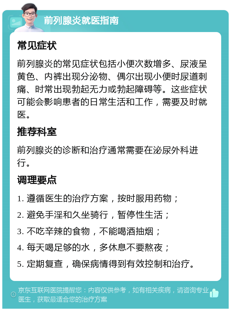 前列腺炎就医指南 常见症状 前列腺炎的常见症状包括小便次数增多、尿液呈黄色、内裤出现分泌物、偶尔出现小便时尿道刺痛、时常出现勃起无力或勃起障碍等。这些症状可能会影响患者的日常生活和工作，需要及时就医。 推荐科室 前列腺炎的诊断和治疗通常需要在泌尿外科进行。 调理要点 1. 遵循医生的治疗方案，按时服用药物； 2. 避免手淫和久坐骑行，暂停性生活； 3. 不吃辛辣的食物，不能喝酒抽烟； 4. 每天喝足够的水，多休息不要熬夜； 5. 定期复查，确保病情得到有效控制和治疗。