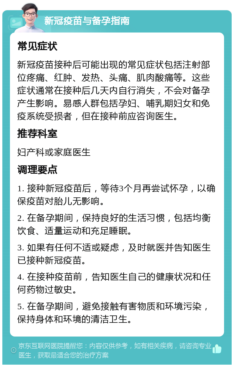 新冠疫苗与备孕指南 常见症状 新冠疫苗接种后可能出现的常见症状包括注射部位疼痛、红肿、发热、头痛、肌肉酸痛等。这些症状通常在接种后几天内自行消失，不会对备孕产生影响。易感人群包括孕妇、哺乳期妇女和免疫系统受损者，但在接种前应咨询医生。 推荐科室 妇产科或家庭医生 调理要点 1. 接种新冠疫苗后，等待3个月再尝试怀孕，以确保疫苗对胎儿无影响。 2. 在备孕期间，保持良好的生活习惯，包括均衡饮食、适量运动和充足睡眠。 3. 如果有任何不适或疑虑，及时就医并告知医生已接种新冠疫苗。 4. 在接种疫苗前，告知医生自己的健康状况和任何药物过敏史。 5. 在备孕期间，避免接触有害物质和环境污染，保持身体和环境的清洁卫生。