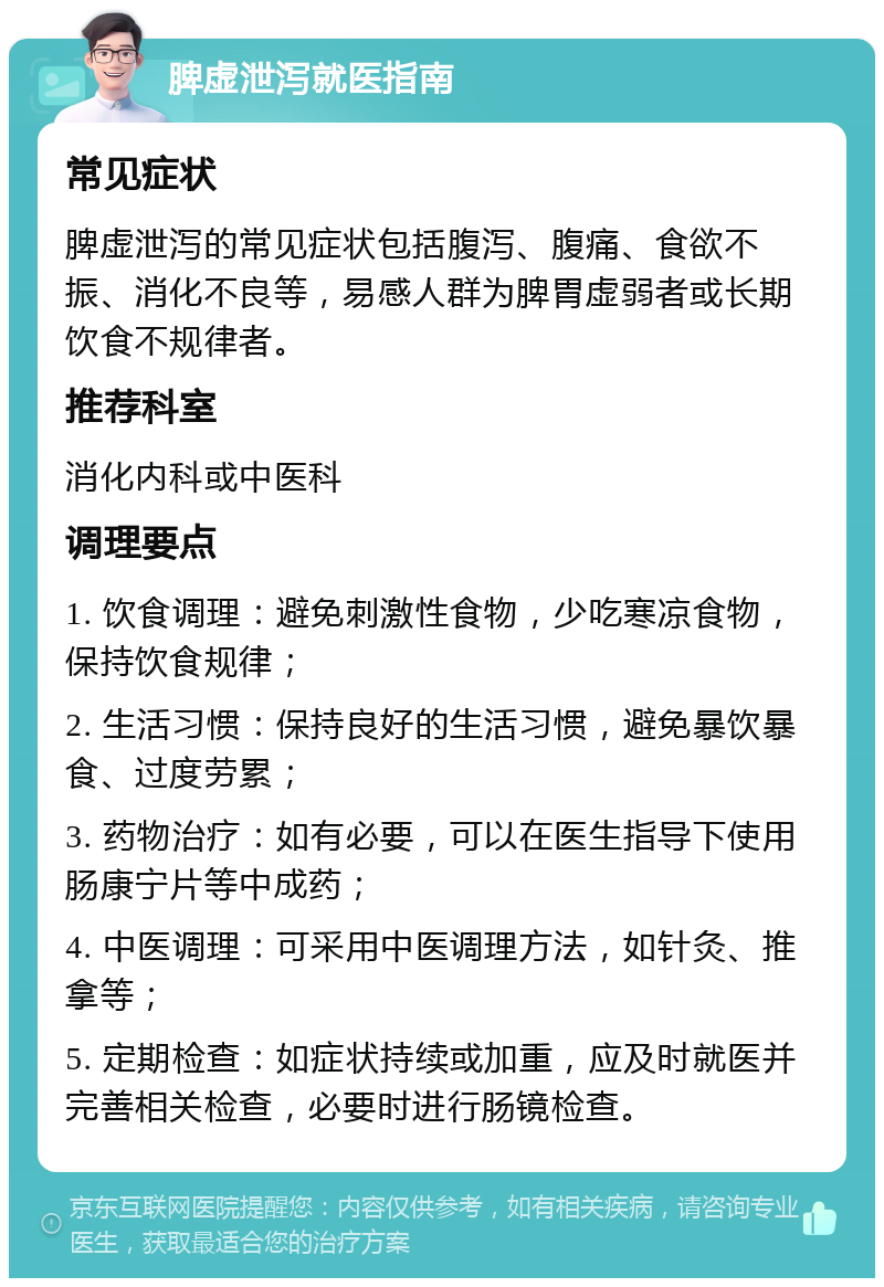 脾虚泄泻就医指南 常见症状 脾虚泄泻的常见症状包括腹泻、腹痛、食欲不振、消化不良等，易感人群为脾胃虚弱者或长期饮食不规律者。 推荐科室 消化内科或中医科 调理要点 1. 饮食调理：避免刺激性食物，少吃寒凉食物，保持饮食规律； 2. 生活习惯：保持良好的生活习惯，避免暴饮暴食、过度劳累； 3. 药物治疗：如有必要，可以在医生指导下使用肠康宁片等中成药； 4. 中医调理：可采用中医调理方法，如针灸、推拿等； 5. 定期检查：如症状持续或加重，应及时就医并完善相关检查，必要时进行肠镜检查。