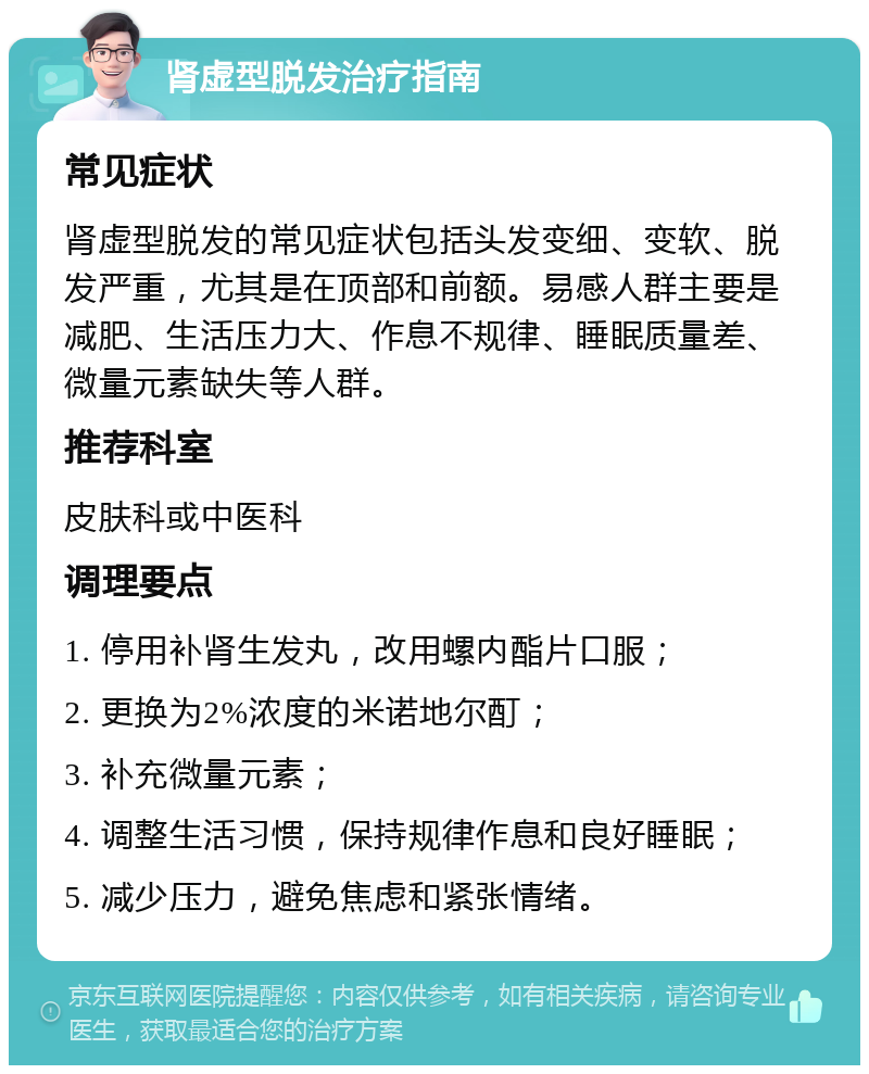 肾虚型脱发治疗指南 常见症状 肾虚型脱发的常见症状包括头发变细、变软、脱发严重，尤其是在顶部和前额。易感人群主要是减肥、生活压力大、作息不规律、睡眠质量差、微量元素缺失等人群。 推荐科室 皮肤科或中医科 调理要点 1. 停用补肾生发丸，改用螺内酯片口服； 2. 更换为2%浓度的米诺地尔酊； 3. 补充微量元素； 4. 调整生活习惯，保持规律作息和良好睡眠； 5. 减少压力，避免焦虑和紧张情绪。