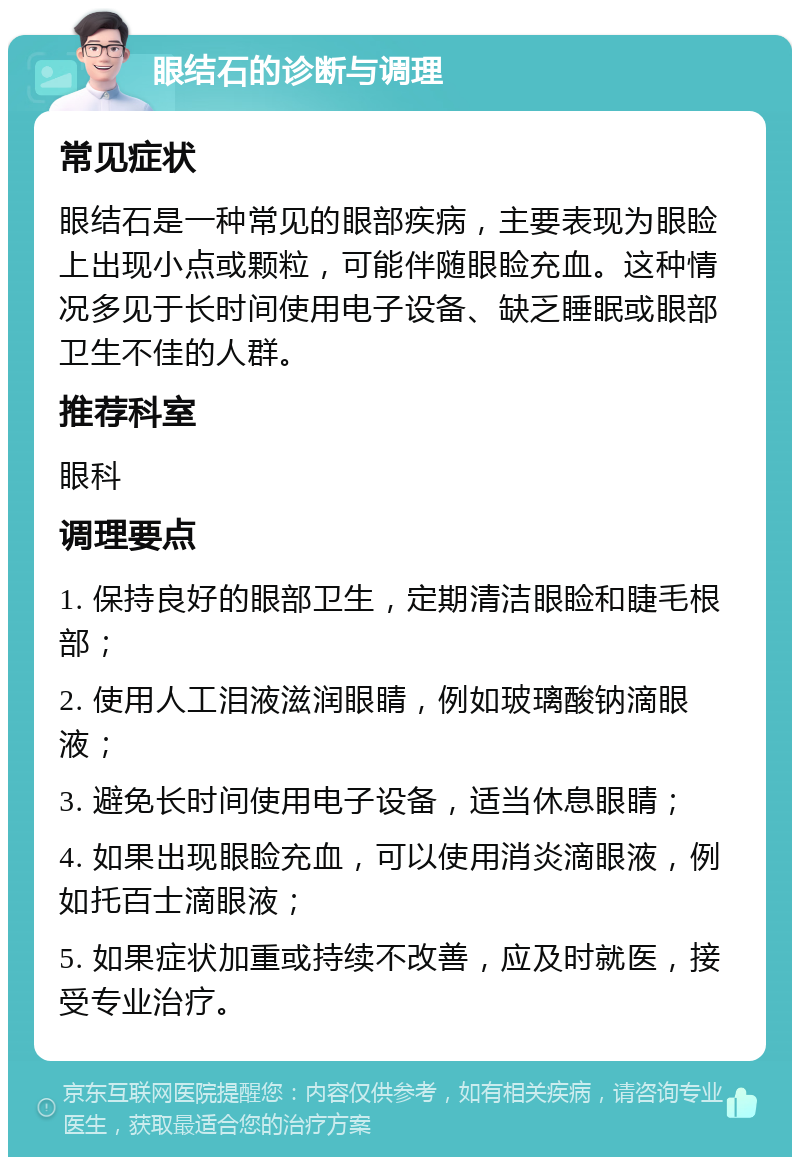 眼结石的诊断与调理 常见症状 眼结石是一种常见的眼部疾病，主要表现为眼睑上出现小点或颗粒，可能伴随眼睑充血。这种情况多见于长时间使用电子设备、缺乏睡眠或眼部卫生不佳的人群。 推荐科室 眼科 调理要点 1. 保持良好的眼部卫生，定期清洁眼睑和睫毛根部； 2. 使用人工泪液滋润眼睛，例如玻璃酸钠滴眼液； 3. 避免长时间使用电子设备，适当休息眼睛； 4. 如果出现眼睑充血，可以使用消炎滴眼液，例如托百士滴眼液； 5. 如果症状加重或持续不改善，应及时就医，接受专业治疗。