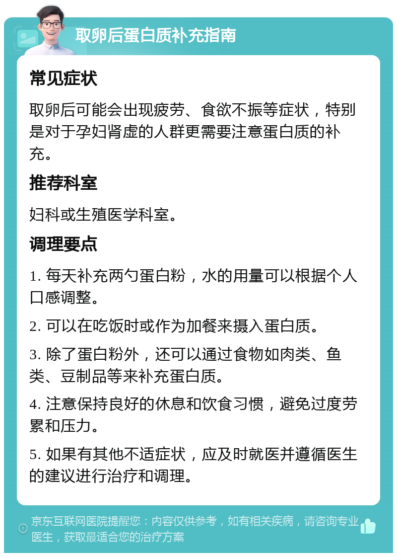 取卵后蛋白质补充指南 常见症状 取卵后可能会出现疲劳、食欲不振等症状，特别是对于孕妇肾虚的人群更需要注意蛋白质的补充。 推荐科室 妇科或生殖医学科室。 调理要点 1. 每天补充两勺蛋白粉，水的用量可以根据个人口感调整。 2. 可以在吃饭时或作为加餐来摄入蛋白质。 3. 除了蛋白粉外，还可以通过食物如肉类、鱼类、豆制品等来补充蛋白质。 4. 注意保持良好的休息和饮食习惯，避免过度劳累和压力。 5. 如果有其他不适症状，应及时就医并遵循医生的建议进行治疗和调理。