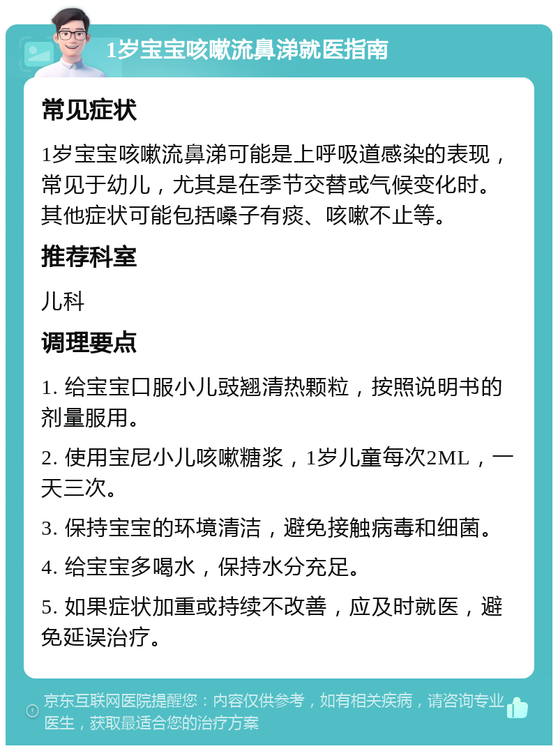 1岁宝宝咳嗽流鼻涕就医指南 常见症状 1岁宝宝咳嗽流鼻涕可能是上呼吸道感染的表现，常见于幼儿，尤其是在季节交替或气候变化时。其他症状可能包括嗓子有痰、咳嗽不止等。 推荐科室 儿科 调理要点 1. 给宝宝口服小儿豉翘清热颗粒，按照说明书的剂量服用。 2. 使用宝尼小儿咳嗽糖浆，1岁儿童每次2ML，一天三次。 3. 保持宝宝的环境清洁，避免接触病毒和细菌。 4. 给宝宝多喝水，保持水分充足。 5. 如果症状加重或持续不改善，应及时就医，避免延误治疗。