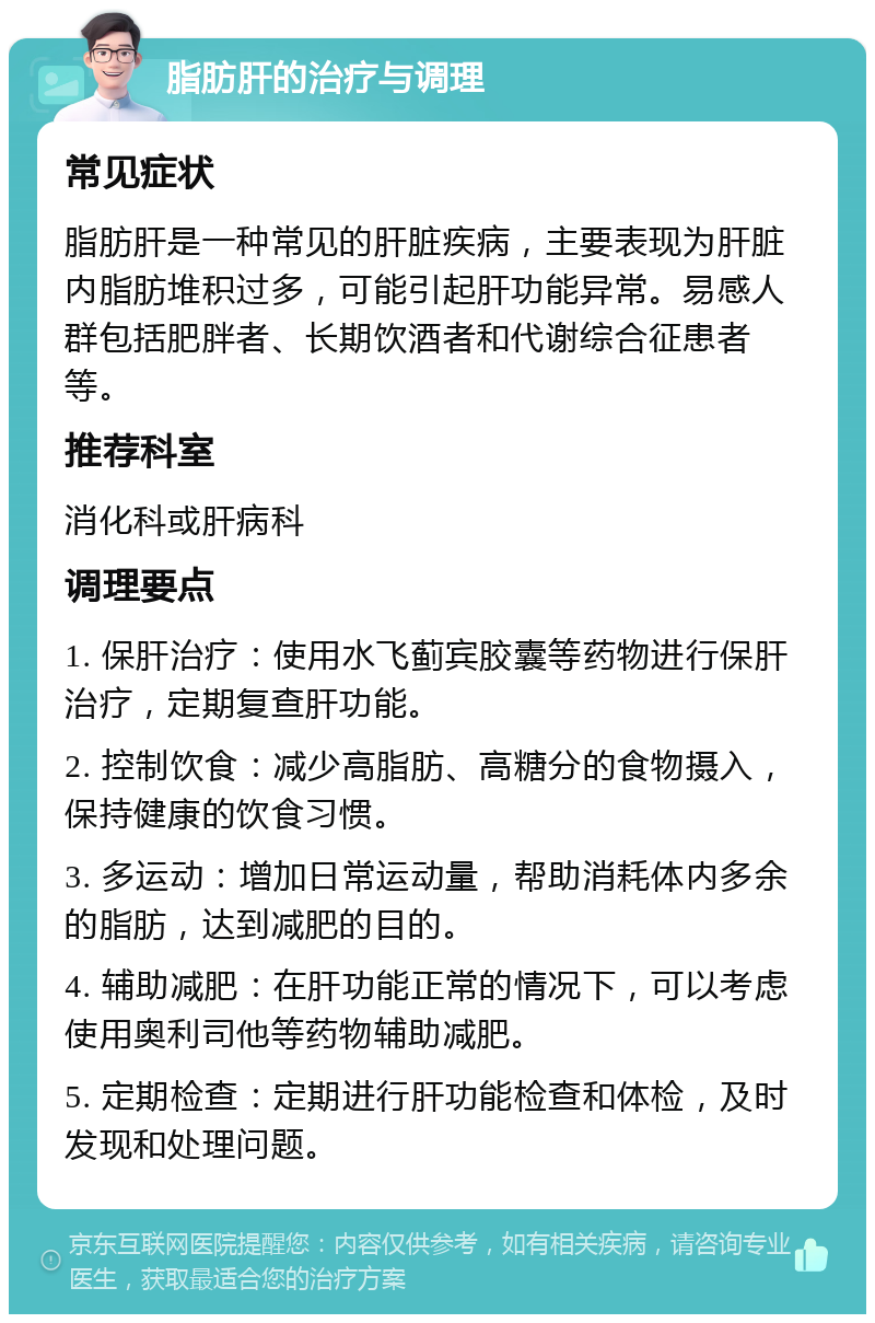 脂肪肝的治疗与调理 常见症状 脂肪肝是一种常见的肝脏疾病，主要表现为肝脏内脂肪堆积过多，可能引起肝功能异常。易感人群包括肥胖者、长期饮酒者和代谢综合征患者等。 推荐科室 消化科或肝病科 调理要点 1. 保肝治疗：使用水飞蓟宾胶囊等药物进行保肝治疗，定期复查肝功能。 2. 控制饮食：减少高脂肪、高糖分的食物摄入，保持健康的饮食习惯。 3. 多运动：增加日常运动量，帮助消耗体内多余的脂肪，达到减肥的目的。 4. 辅助减肥：在肝功能正常的情况下，可以考虑使用奥利司他等药物辅助减肥。 5. 定期检查：定期进行肝功能检查和体检，及时发现和处理问题。