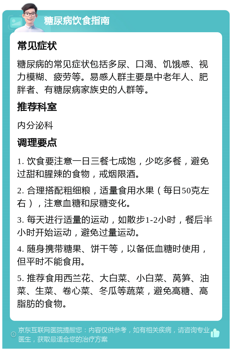 糖尿病饮食指南 常见症状 糖尿病的常见症状包括多尿、口渴、饥饿感、视力模糊、疲劳等。易感人群主要是中老年人、肥胖者、有糖尿病家族史的人群等。 推荐科室 内分泌科 调理要点 1. 饮食要注意一日三餐七成饱，少吃多餐，避免过甜和腥辣的食物，戒烟限酒。 2. 合理搭配粗细粮，适量食用水果（每日50克左右），注意血糖和尿糖变化。 3. 每天进行适量的运动，如散步1-2小时，餐后半小时开始运动，避免过量运动。 4. 随身携带糖果、饼干等，以备低血糖时使用，但平时不能食用。 5. 推荐食用西兰花、大白菜、小白菜、莴笋、油菜、生菜、卷心菜、冬瓜等蔬菜，避免高糖、高脂肪的食物。