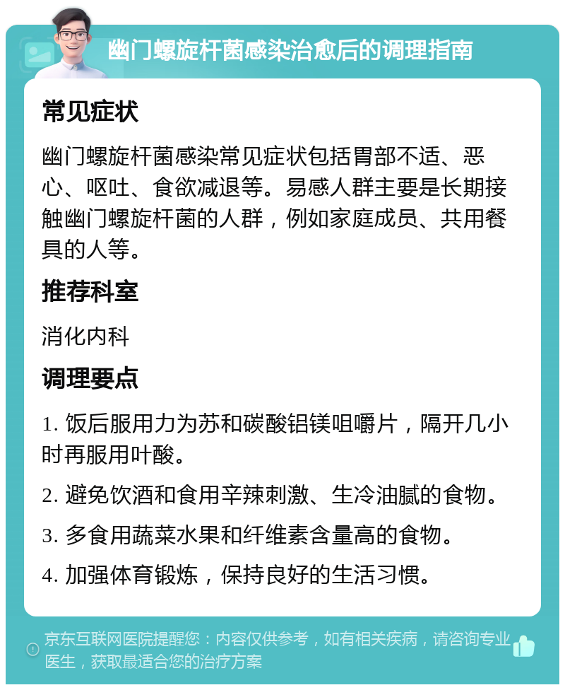 幽门螺旋杆菌感染治愈后的调理指南 常见症状 幽门螺旋杆菌感染常见症状包括胃部不适、恶心、呕吐、食欲减退等。易感人群主要是长期接触幽门螺旋杆菌的人群，例如家庭成员、共用餐具的人等。 推荐科室 消化内科 调理要点 1. 饭后服用力为苏和碳酸铝镁咀嚼片，隔开几小时再服用叶酸。 2. 避免饮酒和食用辛辣刺激、生冷油腻的食物。 3. 多食用蔬菜水果和纤维素含量高的食物。 4. 加强体育锻炼，保持良好的生活习惯。