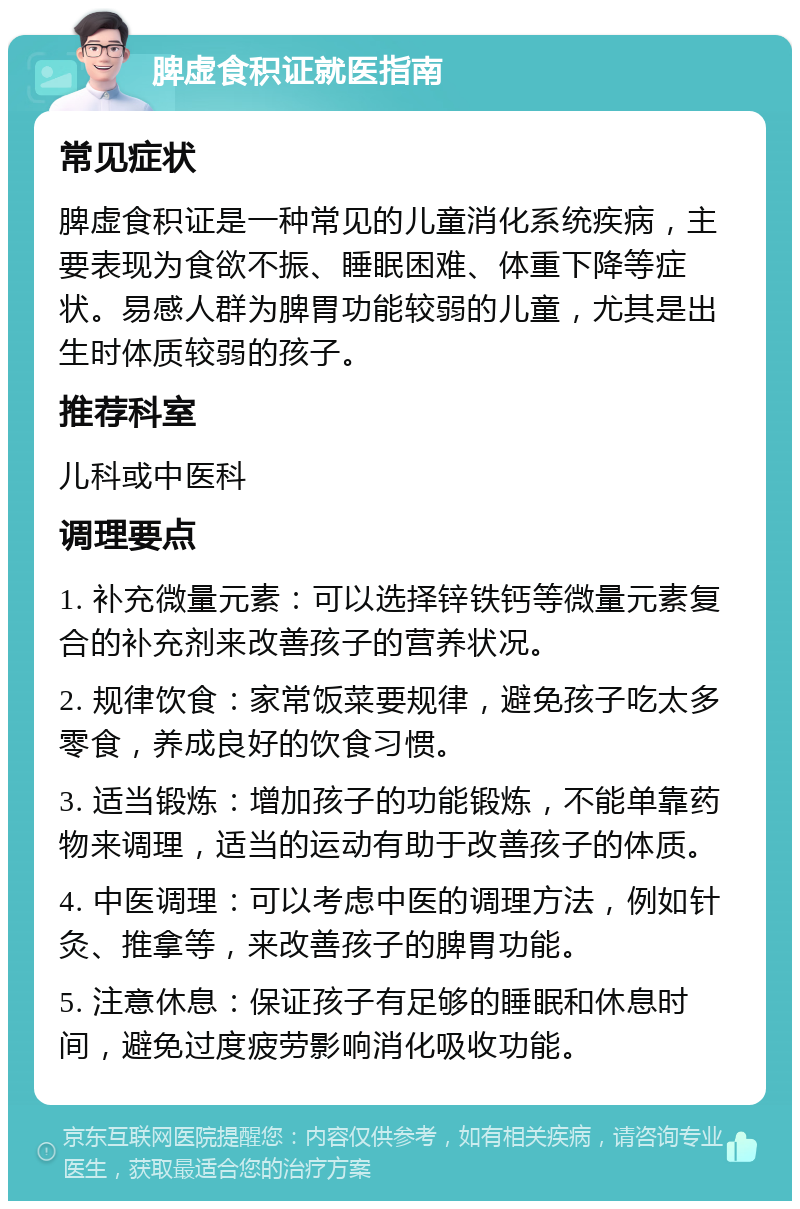 脾虚食积证就医指南 常见症状 脾虚食积证是一种常见的儿童消化系统疾病，主要表现为食欲不振、睡眠困难、体重下降等症状。易感人群为脾胃功能较弱的儿童，尤其是出生时体质较弱的孩子。 推荐科室 儿科或中医科 调理要点 1. 补充微量元素：可以选择锌铁钙等微量元素复合的补充剂来改善孩子的营养状况。 2. 规律饮食：家常饭菜要规律，避免孩子吃太多零食，养成良好的饮食习惯。 3. 适当锻炼：增加孩子的功能锻炼，不能单靠药物来调理，适当的运动有助于改善孩子的体质。 4. 中医调理：可以考虑中医的调理方法，例如针灸、推拿等，来改善孩子的脾胃功能。 5. 注意休息：保证孩子有足够的睡眠和休息时间，避免过度疲劳影响消化吸收功能。