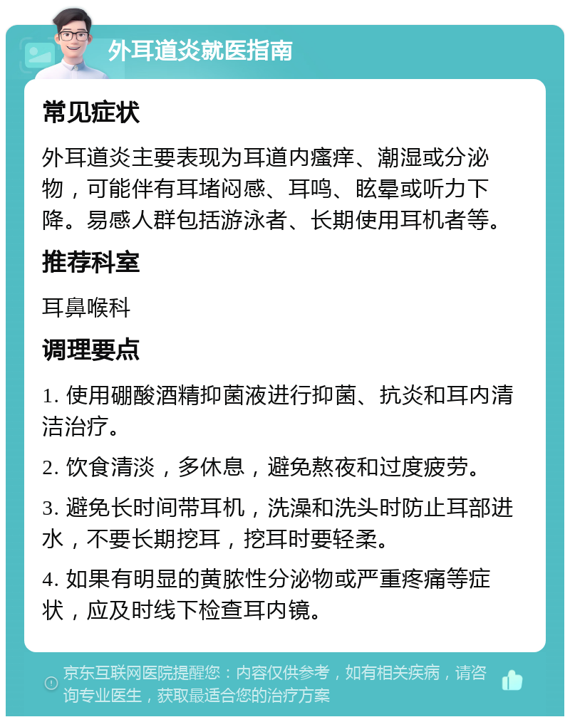 外耳道炎就医指南 常见症状 外耳道炎主要表现为耳道内瘙痒、潮湿或分泌物，可能伴有耳堵闷感、耳鸣、眩晕或听力下降。易感人群包括游泳者、长期使用耳机者等。 推荐科室 耳鼻喉科 调理要点 1. 使用硼酸酒精抑菌液进行抑菌、抗炎和耳内清洁治疗。 2. 饮食清淡，多休息，避免熬夜和过度疲劳。 3. 避免长时间带耳机，洗澡和洗头时防止耳部进水，不要长期挖耳，挖耳时要轻柔。 4. 如果有明显的黄脓性分泌物或严重疼痛等症状，应及时线下检查耳内镜。