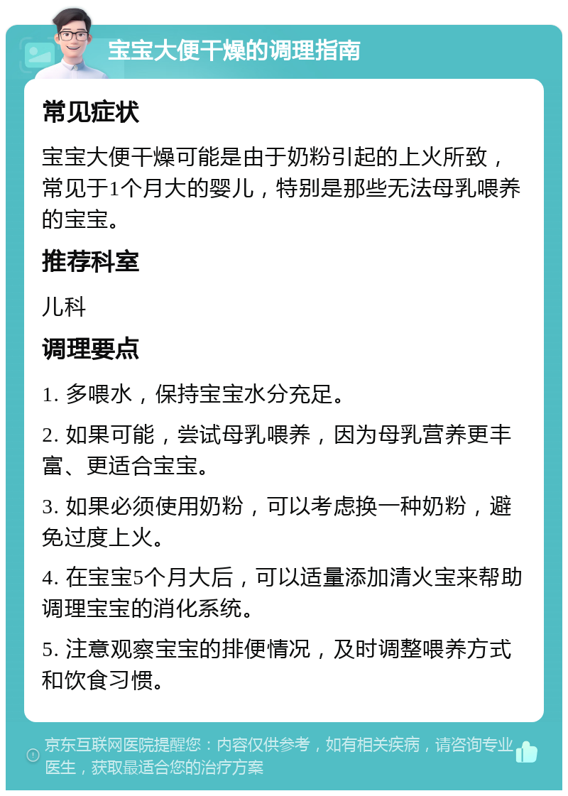 宝宝大便干燥的调理指南 常见症状 宝宝大便干燥可能是由于奶粉引起的上火所致，常见于1个月大的婴儿，特别是那些无法母乳喂养的宝宝。 推荐科室 儿科 调理要点 1. 多喂水，保持宝宝水分充足。 2. 如果可能，尝试母乳喂养，因为母乳营养更丰富、更适合宝宝。 3. 如果必须使用奶粉，可以考虑换一种奶粉，避免过度上火。 4. 在宝宝5个月大后，可以适量添加清火宝来帮助调理宝宝的消化系统。 5. 注意观察宝宝的排便情况，及时调整喂养方式和饮食习惯。