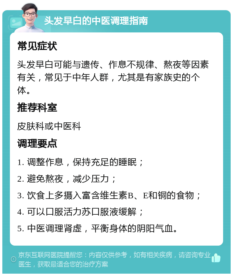 头发早白的中医调理指南 常见症状 头发早白可能与遗传、作息不规律、熬夜等因素有关，常见于中年人群，尤其是有家族史的个体。 推荐科室 皮肤科或中医科 调理要点 1. 调整作息，保持充足的睡眠； 2. 避免熬夜，减少压力； 3. 饮食上多摄入富含维生素B、E和铜的食物； 4. 可以口服活力苏口服液缓解； 5. 中医调理肾虚，平衡身体的阴阳气血。