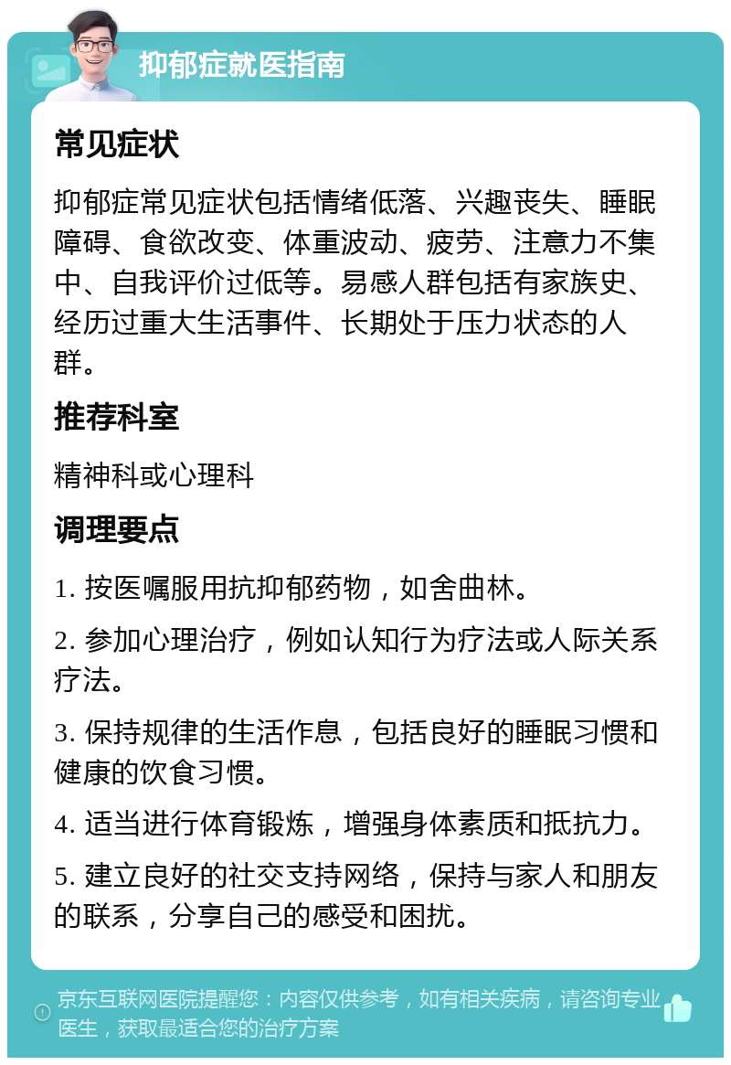 抑郁症就医指南 常见症状 抑郁症常见症状包括情绪低落、兴趣丧失、睡眠障碍、食欲改变、体重波动、疲劳、注意力不集中、自我评价过低等。易感人群包括有家族史、经历过重大生活事件、长期处于压力状态的人群。 推荐科室 精神科或心理科 调理要点 1. 按医嘱服用抗抑郁药物，如舍曲林。 2. 参加心理治疗，例如认知行为疗法或人际关系疗法。 3. 保持规律的生活作息，包括良好的睡眠习惯和健康的饮食习惯。 4. 适当进行体育锻炼，增强身体素质和抵抗力。 5. 建立良好的社交支持网络，保持与家人和朋友的联系，分享自己的感受和困扰。