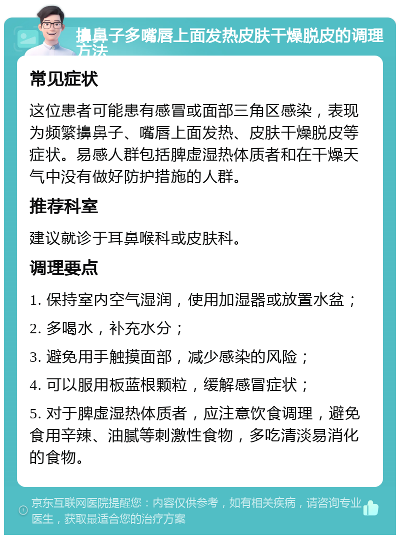 擤鼻子多嘴唇上面发热皮肤干燥脱皮的调理方法 常见症状 这位患者可能患有感冒或面部三角区感染，表现为频繁擤鼻子、嘴唇上面发热、皮肤干燥脱皮等症状。易感人群包括脾虚湿热体质者和在干燥天气中没有做好防护措施的人群。 推荐科室 建议就诊于耳鼻喉科或皮肤科。 调理要点 1. 保持室内空气湿润，使用加湿器或放置水盆； 2. 多喝水，补充水分； 3. 避免用手触摸面部，减少感染的风险； 4. 可以服用板蓝根颗粒，缓解感冒症状； 5. 对于脾虚湿热体质者，应注意饮食调理，避免食用辛辣、油腻等刺激性食物，多吃清淡易消化的食物。