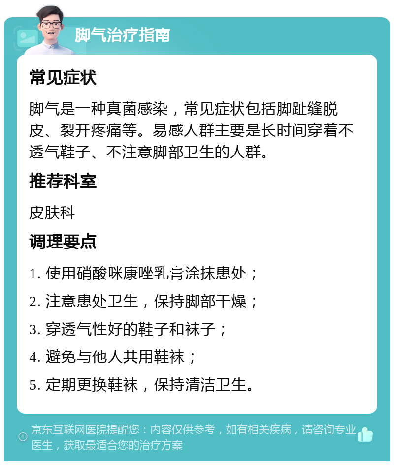 脚气治疗指南 常见症状 脚气是一种真菌感染，常见症状包括脚趾缝脱皮、裂开疼痛等。易感人群主要是长时间穿着不透气鞋子、不注意脚部卫生的人群。 推荐科室 皮肤科 调理要点 1. 使用硝酸咪康唑乳膏涂抹患处； 2. 注意患处卫生，保持脚部干燥； 3. 穿透气性好的鞋子和袜子； 4. 避免与他人共用鞋袜； 5. 定期更换鞋袜，保持清洁卫生。