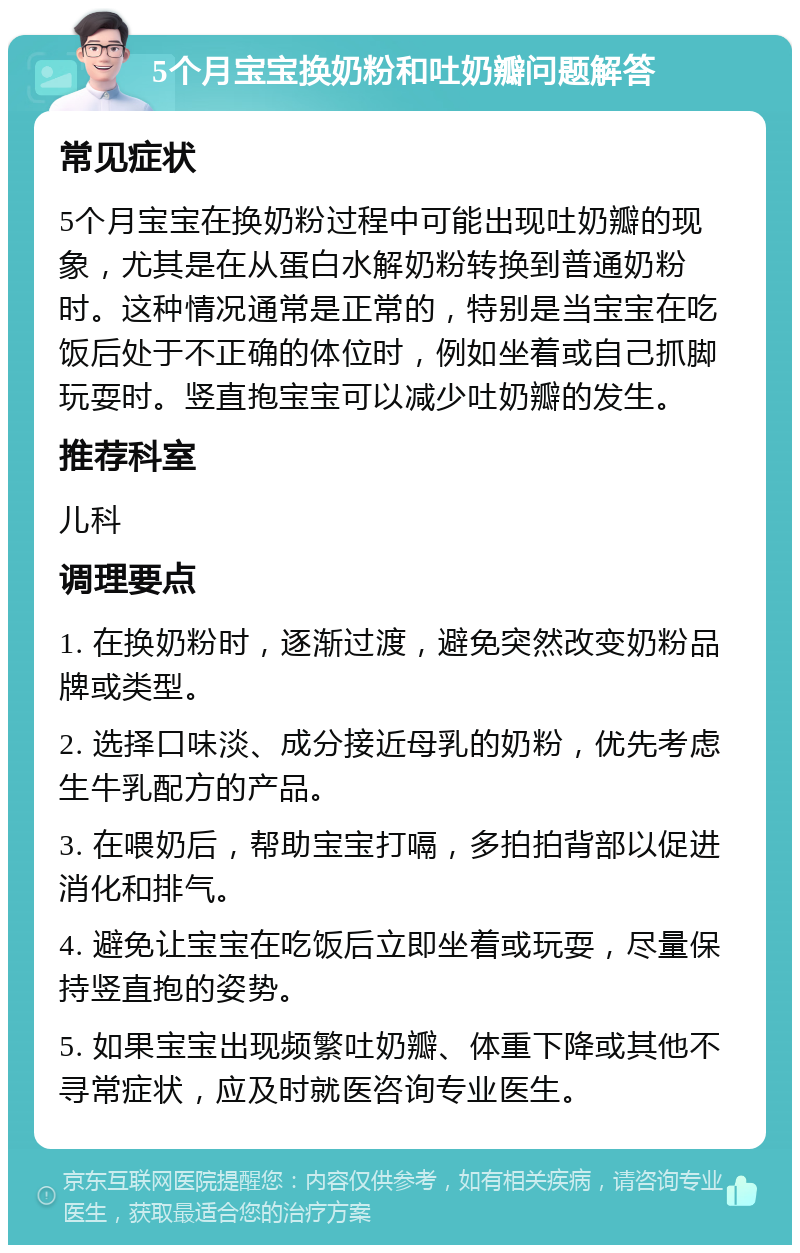 5个月宝宝换奶粉和吐奶瓣问题解答 常见症状 5个月宝宝在换奶粉过程中可能出现吐奶瓣的现象，尤其是在从蛋白水解奶粉转换到普通奶粉时。这种情况通常是正常的，特别是当宝宝在吃饭后处于不正确的体位时，例如坐着或自己抓脚玩耍时。竖直抱宝宝可以减少吐奶瓣的发生。 推荐科室 儿科 调理要点 1. 在换奶粉时，逐渐过渡，避免突然改变奶粉品牌或类型。 2. 选择口味淡、成分接近母乳的奶粉，优先考虑生牛乳配方的产品。 3. 在喂奶后，帮助宝宝打嗝，多拍拍背部以促进消化和排气。 4. 避免让宝宝在吃饭后立即坐着或玩耍，尽量保持竖直抱的姿势。 5. 如果宝宝出现频繁吐奶瓣、体重下降或其他不寻常症状，应及时就医咨询专业医生。