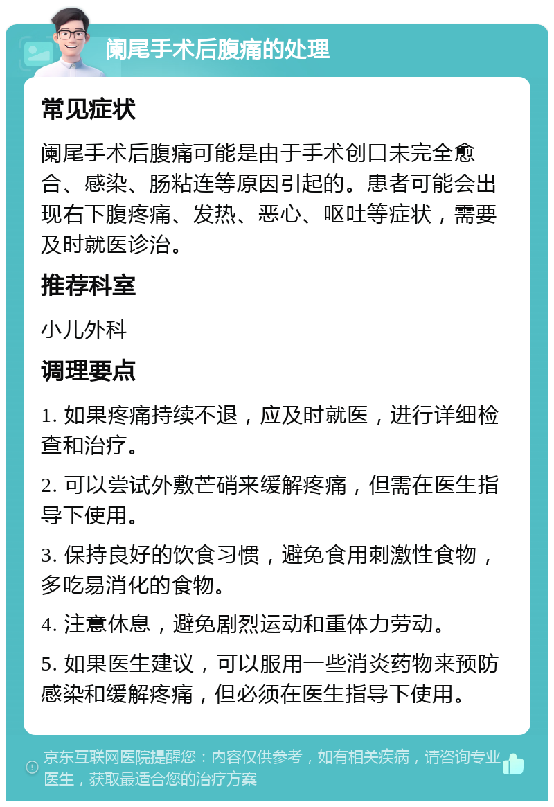 阑尾手术后腹痛的处理 常见症状 阑尾手术后腹痛可能是由于手术创口未完全愈合、感染、肠粘连等原因引起的。患者可能会出现右下腹疼痛、发热、恶心、呕吐等症状，需要及时就医诊治。 推荐科室 小儿外科 调理要点 1. 如果疼痛持续不退，应及时就医，进行详细检查和治疗。 2. 可以尝试外敷芒硝来缓解疼痛，但需在医生指导下使用。 3. 保持良好的饮食习惯，避免食用刺激性食物，多吃易消化的食物。 4. 注意休息，避免剧烈运动和重体力劳动。 5. 如果医生建议，可以服用一些消炎药物来预防感染和缓解疼痛，但必须在医生指导下使用。