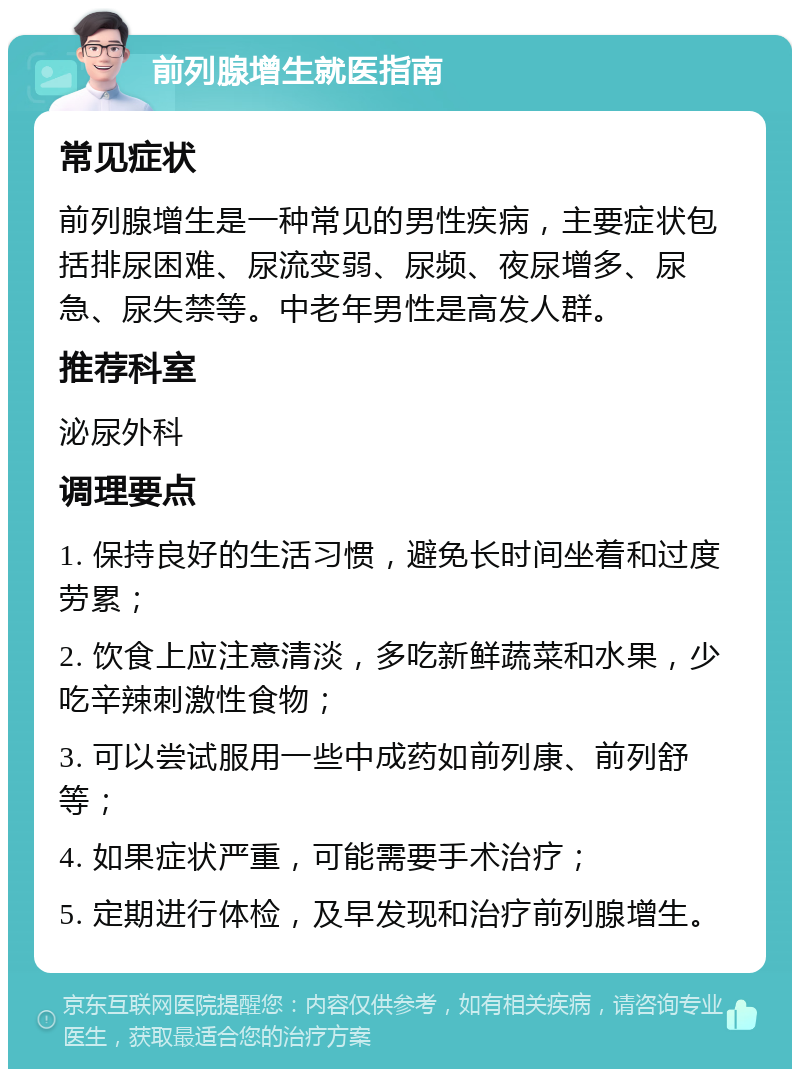 前列腺增生就医指南 常见症状 前列腺增生是一种常见的男性疾病，主要症状包括排尿困难、尿流变弱、尿频、夜尿增多、尿急、尿失禁等。中老年男性是高发人群。 推荐科室 泌尿外科 调理要点 1. 保持良好的生活习惯，避免长时间坐着和过度劳累； 2. 饮食上应注意清淡，多吃新鲜蔬菜和水果，少吃辛辣刺激性食物； 3. 可以尝试服用一些中成药如前列康、前列舒等； 4. 如果症状严重，可能需要手术治疗； 5. 定期进行体检，及早发现和治疗前列腺增生。