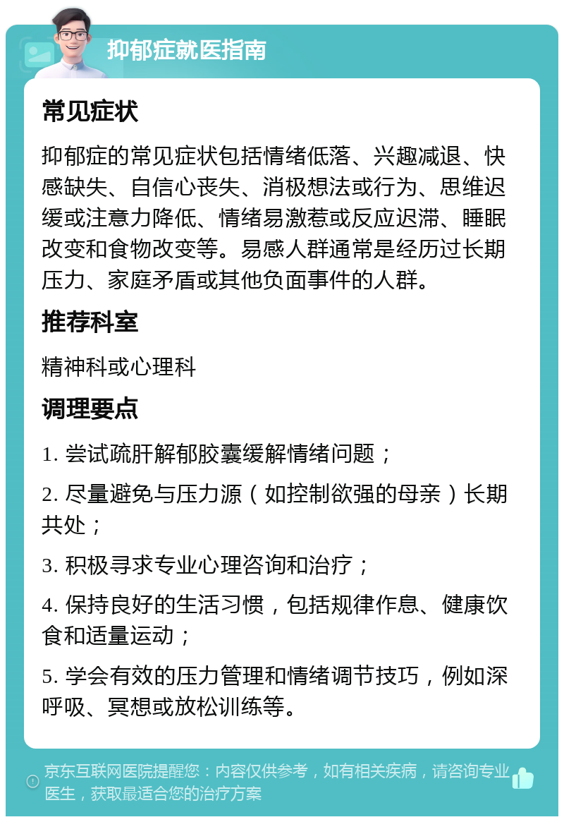 抑郁症就医指南 常见症状 抑郁症的常见症状包括情绪低落、兴趣减退、快感缺失、自信心丧失、消极想法或行为、思维迟缓或注意力降低、情绪易激惹或反应迟滞、睡眠改变和食物改变等。易感人群通常是经历过长期压力、家庭矛盾或其他负面事件的人群。 推荐科室 精神科或心理科 调理要点 1. 尝试疏肝解郁胶囊缓解情绪问题； 2. 尽量避免与压力源（如控制欲强的母亲）长期共处； 3. 积极寻求专业心理咨询和治疗； 4. 保持良好的生活习惯，包括规律作息、健康饮食和适量运动； 5. 学会有效的压力管理和情绪调节技巧，例如深呼吸、冥想或放松训练等。