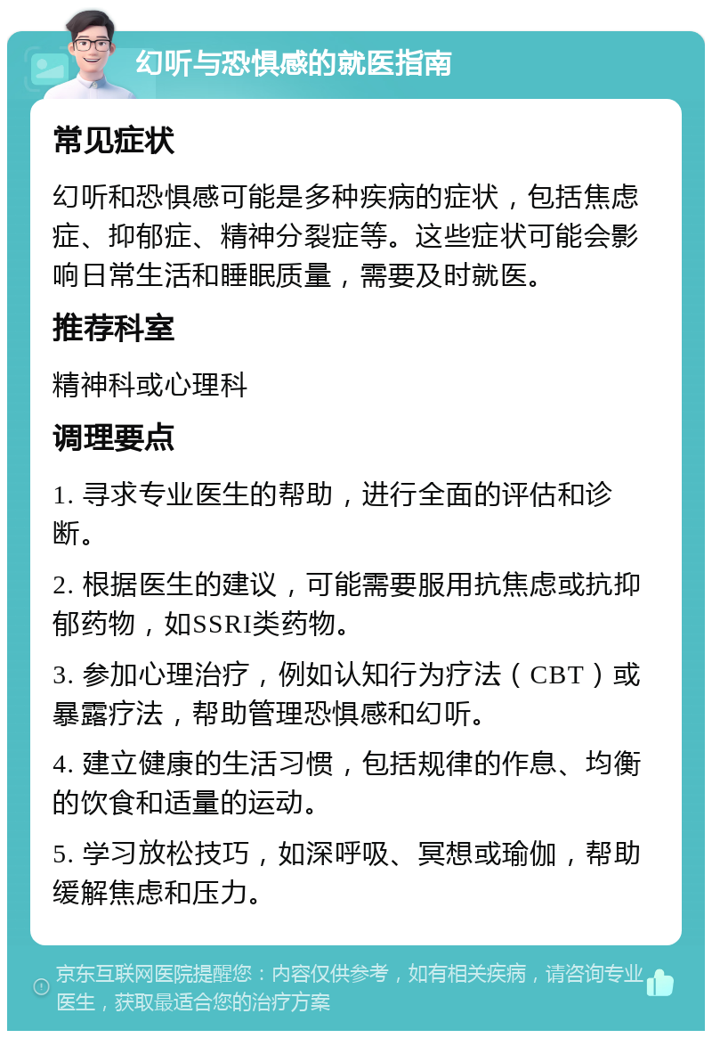 幻听与恐惧感的就医指南 常见症状 幻听和恐惧感可能是多种疾病的症状，包括焦虑症、抑郁症、精神分裂症等。这些症状可能会影响日常生活和睡眠质量，需要及时就医。 推荐科室 精神科或心理科 调理要点 1. 寻求专业医生的帮助，进行全面的评估和诊断。 2. 根据医生的建议，可能需要服用抗焦虑或抗抑郁药物，如SSRI类药物。 3. 参加心理治疗，例如认知行为疗法（CBT）或暴露疗法，帮助管理恐惧感和幻听。 4. 建立健康的生活习惯，包括规律的作息、均衡的饮食和适量的运动。 5. 学习放松技巧，如深呼吸、冥想或瑜伽，帮助缓解焦虑和压力。