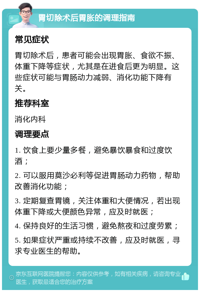 胃切除术后胃胀的调理指南 常见症状 胃切除术后，患者可能会出现胃胀、食欲不振、体重下降等症状，尤其是在进食后更为明显。这些症状可能与胃肠动力减弱、消化功能下降有关。 推荐科室 消化内科 调理要点 1. 饮食上要少量多餐，避免暴饮暴食和过度饮酒； 2. 可以服用莫沙必利等促进胃肠动力药物，帮助改善消化功能； 3. 定期复查胃镜，关注体重和大便情况，若出现体重下降或大便颜色异常，应及时就医； 4. 保持良好的生活习惯，避免熬夜和过度劳累； 5. 如果症状严重或持续不改善，应及时就医，寻求专业医生的帮助。