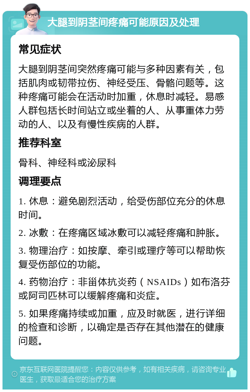 大腿到阴茎间疼痛可能原因及处理 常见症状 大腿到阴茎间突然疼痛可能与多种因素有关，包括肌肉或韧带拉伤、神经受压、骨骼问题等。这种疼痛可能会在活动时加重，休息时减轻。易感人群包括长时间站立或坐着的人、从事重体力劳动的人、以及有慢性疾病的人群。 推荐科室 骨科、神经科或泌尿科 调理要点 1. 休息：避免剧烈活动，给受伤部位充分的休息时间。 2. 冰敷：在疼痛区域冰敷可以减轻疼痛和肿胀。 3. 物理治疗：如按摩、牵引或理疗等可以帮助恢复受伤部位的功能。 4. 药物治疗：非甾体抗炎药（NSAIDs）如布洛芬或阿司匹林可以缓解疼痛和炎症。 5. 如果疼痛持续或加重，应及时就医，进行详细的检查和诊断，以确定是否存在其他潜在的健康问题。