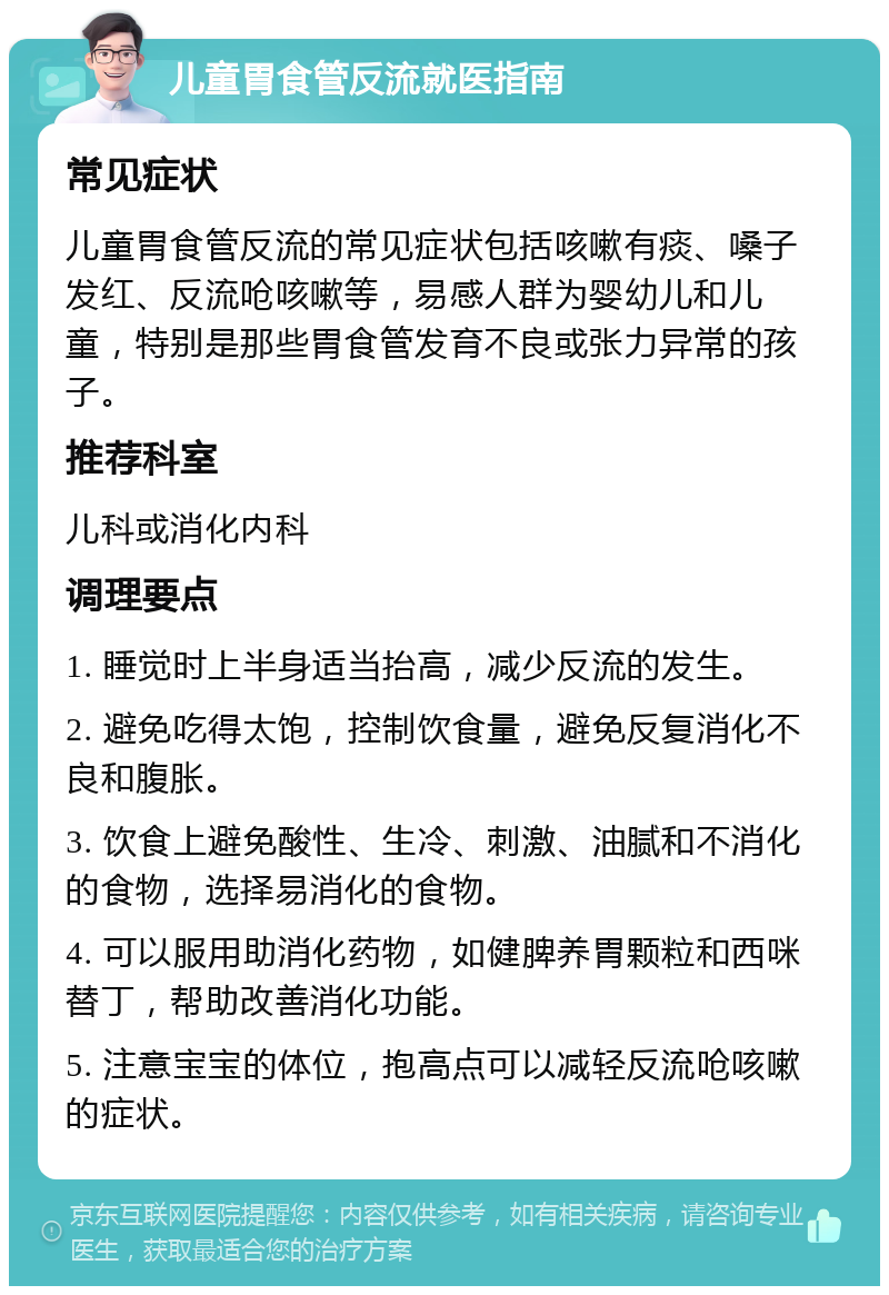 儿童胃食管反流就医指南 常见症状 儿童胃食管反流的常见症状包括咳嗽有痰、嗓子发红、反流呛咳嗽等，易感人群为婴幼儿和儿童，特别是那些胃食管发育不良或张力异常的孩子。 推荐科室 儿科或消化内科 调理要点 1. 睡觉时上半身适当抬高，减少反流的发生。 2. 避免吃得太饱，控制饮食量，避免反复消化不良和腹胀。 3. 饮食上避免酸性、生冷、刺激、油腻和不消化的食物，选择易消化的食物。 4. 可以服用助消化药物，如健脾养胃颗粒和西咪替丁，帮助改善消化功能。 5. 注意宝宝的体位，抱高点可以减轻反流呛咳嗽的症状。