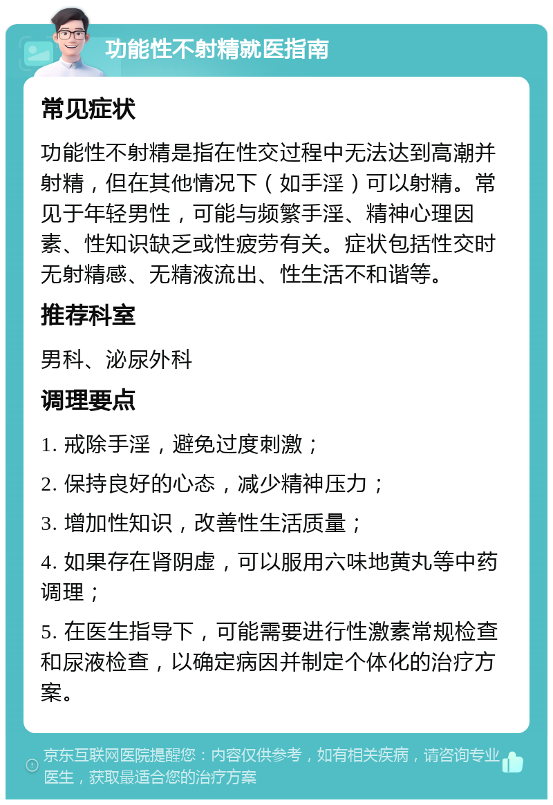 功能性不射精就医指南 常见症状 功能性不射精是指在性交过程中无法达到高潮并射精，但在其他情况下（如手淫）可以射精。常见于年轻男性，可能与频繁手淫、精神心理因素、性知识缺乏或性疲劳有关。症状包括性交时无射精感、无精液流出、性生活不和谐等。 推荐科室 男科、泌尿外科 调理要点 1. 戒除手淫，避免过度刺激； 2. 保持良好的心态，减少精神压力； 3. 增加性知识，改善性生活质量； 4. 如果存在肾阴虚，可以服用六味地黄丸等中药调理； 5. 在医生指导下，可能需要进行性激素常规检查和尿液检查，以确定病因并制定个体化的治疗方案。