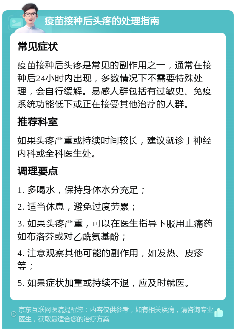 疫苗接种后头疼的处理指南 常见症状 疫苗接种后头疼是常见的副作用之一，通常在接种后24小时内出现，多数情况下不需要特殊处理，会自行缓解。易感人群包括有过敏史、免疫系统功能低下或正在接受其他治疗的人群。 推荐科室 如果头疼严重或持续时间较长，建议就诊于神经内科或全科医生处。 调理要点 1. 多喝水，保持身体水分充足； 2. 适当休息，避免过度劳累； 3. 如果头疼严重，可以在医生指导下服用止痛药如布洛芬或对乙酰氨基酚； 4. 注意观察其他可能的副作用，如发热、皮疹等； 5. 如果症状加重或持续不退，应及时就医。