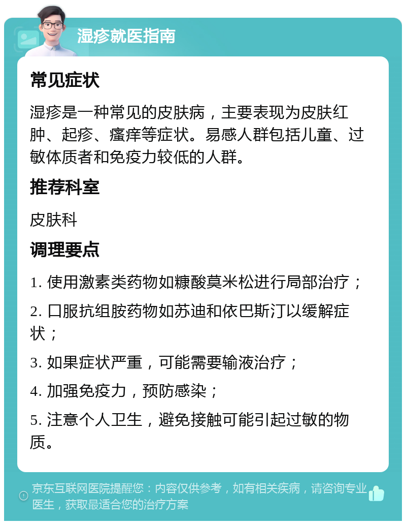 湿疹就医指南 常见症状 湿疹是一种常见的皮肤病，主要表现为皮肤红肿、起疹、瘙痒等症状。易感人群包括儿童、过敏体质者和免疫力较低的人群。 推荐科室 皮肤科 调理要点 1. 使用激素类药物如糠酸莫米松进行局部治疗； 2. 口服抗组胺药物如苏迪和依巴斯汀以缓解症状； 3. 如果症状严重，可能需要输液治疗； 4. 加强免疫力，预防感染； 5. 注意个人卫生，避免接触可能引起过敏的物质。