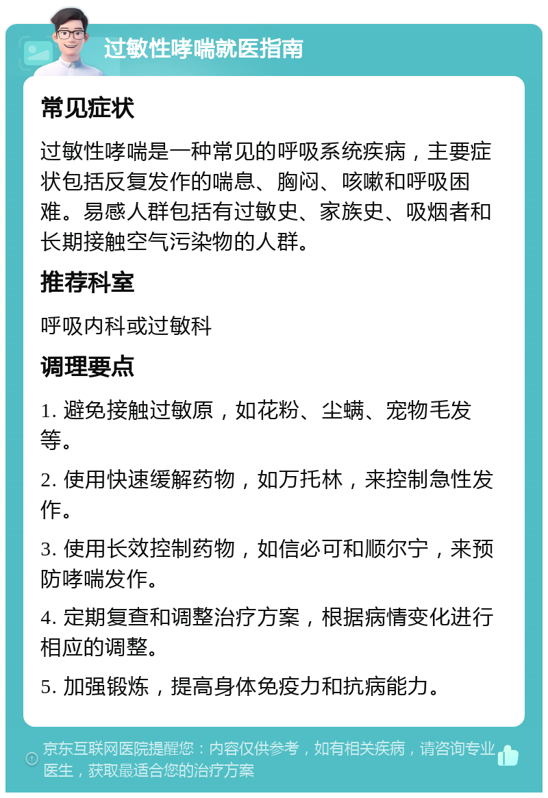 过敏性哮喘就医指南 常见症状 过敏性哮喘是一种常见的呼吸系统疾病，主要症状包括反复发作的喘息、胸闷、咳嗽和呼吸困难。易感人群包括有过敏史、家族史、吸烟者和长期接触空气污染物的人群。 推荐科室 呼吸内科或过敏科 调理要点 1. 避免接触过敏原，如花粉、尘螨、宠物毛发等。 2. 使用快速缓解药物，如万托林，来控制急性发作。 3. 使用长效控制药物，如信必可和顺尔宁，来预防哮喘发作。 4. 定期复查和调整治疗方案，根据病情变化进行相应的调整。 5. 加强锻炼，提高身体免疫力和抗病能力。