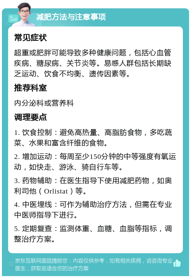 减肥方法与注意事项 常见症状 超重或肥胖可能导致多种健康问题，包括心血管疾病、糖尿病、关节炎等。易感人群包括长期缺乏运动、饮食不均衡、遗传因素等。 推荐科室 内分泌科或营养科 调理要点 1. 饮食控制：避免高热量、高脂肪食物，多吃蔬菜、水果和富含纤维的食物。 2. 增加运动：每周至少150分钟的中等强度有氧运动，如快走、游泳、骑自行车等。 3. 药物辅助：在医生指导下使用减肥药物，如奥利司他（Orlistat）等。 4. 中医埋线：可作为辅助治疗方法，但需在专业中医师指导下进行。 5. 定期复查：监测体重、血糖、血脂等指标，调整治疗方案。