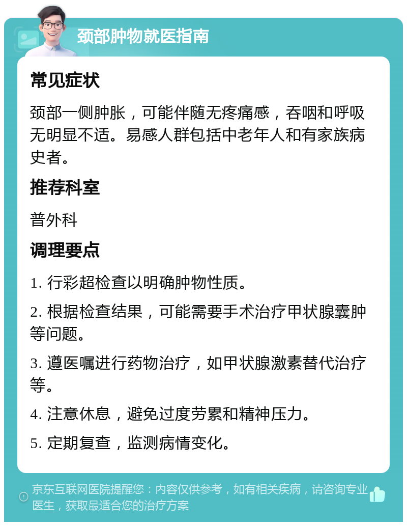 颈部肿物就医指南 常见症状 颈部一侧肿胀，可能伴随无疼痛感，吞咽和呼吸无明显不适。易感人群包括中老年人和有家族病史者。 推荐科室 普外科 调理要点 1. 行彩超检查以明确肿物性质。 2. 根据检查结果，可能需要手术治疗甲状腺囊肿等问题。 3. 遵医嘱进行药物治疗，如甲状腺激素替代治疗等。 4. 注意休息，避免过度劳累和精神压力。 5. 定期复查，监测病情变化。