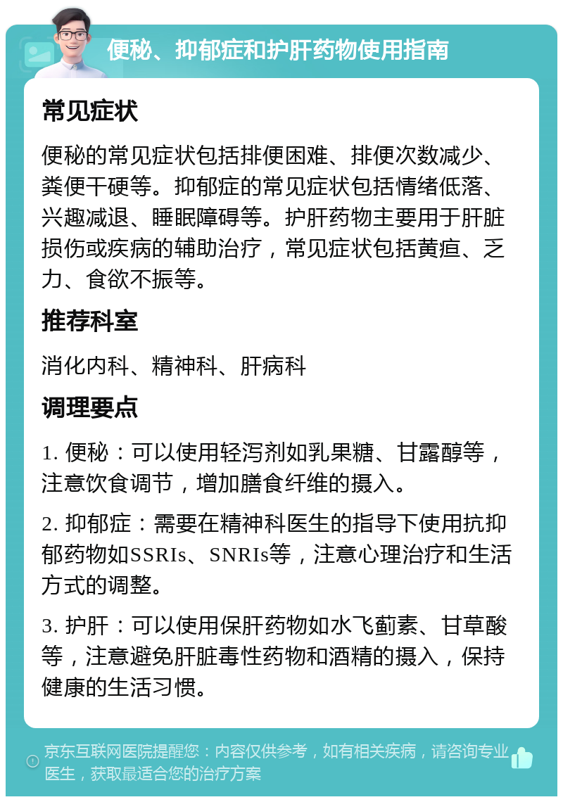 便秘、抑郁症和护肝药物使用指南 常见症状 便秘的常见症状包括排便困难、排便次数减少、粪便干硬等。抑郁症的常见症状包括情绪低落、兴趣减退、睡眠障碍等。护肝药物主要用于肝脏损伤或疾病的辅助治疗，常见症状包括黄疸、乏力、食欲不振等。 推荐科室 消化内科、精神科、肝病科 调理要点 1. 便秘：可以使用轻泻剂如乳果糖、甘露醇等，注意饮食调节，增加膳食纤维的摄入。 2. 抑郁症：需要在精神科医生的指导下使用抗抑郁药物如SSRIs、SNRIs等，注意心理治疗和生活方式的调整。 3. 护肝：可以使用保肝药物如水飞蓟素、甘草酸等，注意避免肝脏毒性药物和酒精的摄入，保持健康的生活习惯。