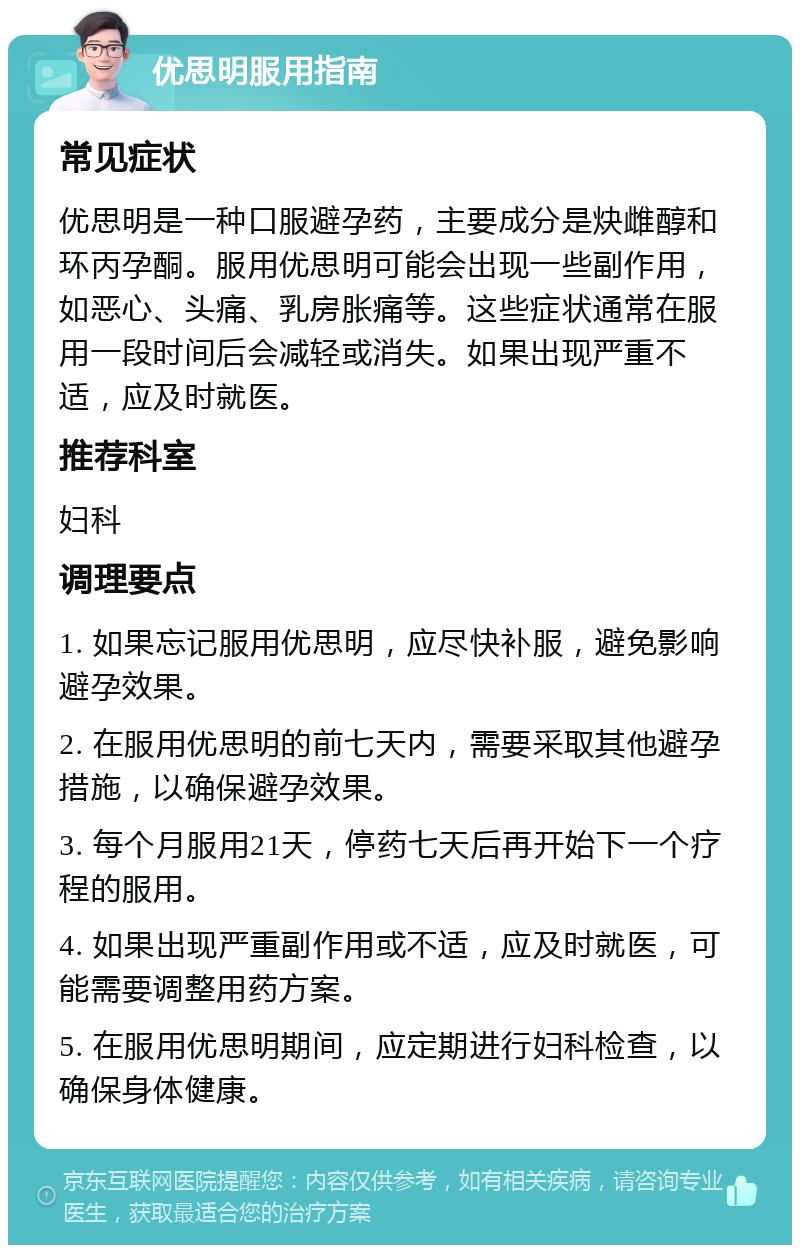 优思明服用指南 常见症状 优思明是一种口服避孕药，主要成分是炔雌醇和环丙孕酮。服用优思明可能会出现一些副作用，如恶心、头痛、乳房胀痛等。这些症状通常在服用一段时间后会减轻或消失。如果出现严重不适，应及时就医。 推荐科室 妇科 调理要点 1. 如果忘记服用优思明，应尽快补服，避免影响避孕效果。 2. 在服用优思明的前七天内，需要采取其他避孕措施，以确保避孕效果。 3. 每个月服用21天，停药七天后再开始下一个疗程的服用。 4. 如果出现严重副作用或不适，应及时就医，可能需要调整用药方案。 5. 在服用优思明期间，应定期进行妇科检查，以确保身体健康。