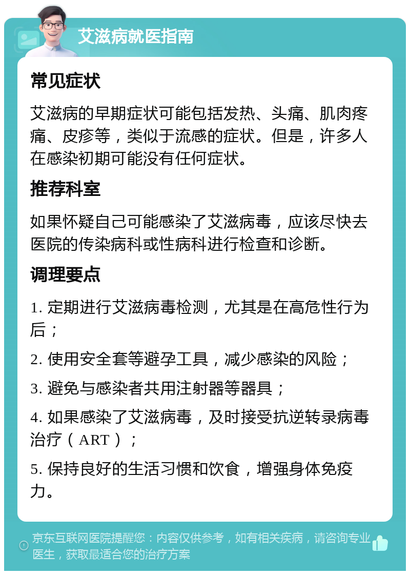 艾滋病就医指南 常见症状 艾滋病的早期症状可能包括发热、头痛、肌肉疼痛、皮疹等，类似于流感的症状。但是，许多人在感染初期可能没有任何症状。 推荐科室 如果怀疑自己可能感染了艾滋病毒，应该尽快去医院的传染病科或性病科进行检查和诊断。 调理要点 1. 定期进行艾滋病毒检测，尤其是在高危性行为后； 2. 使用安全套等避孕工具，减少感染的风险； 3. 避免与感染者共用注射器等器具； 4. 如果感染了艾滋病毒，及时接受抗逆转录病毒治疗（ART）； 5. 保持良好的生活习惯和饮食，增强身体免疫力。