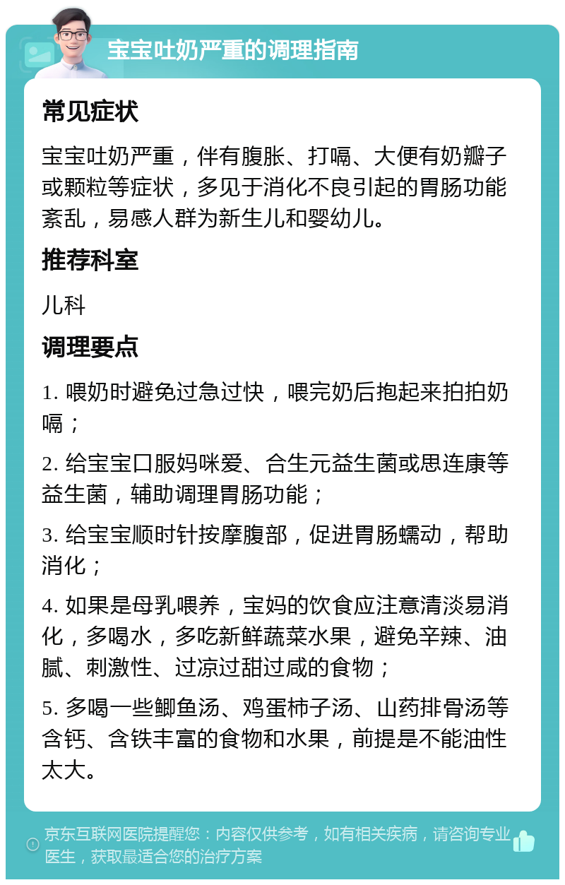 宝宝吐奶严重的调理指南 常见症状 宝宝吐奶严重，伴有腹胀、打嗝、大便有奶瓣子或颗粒等症状，多见于消化不良引起的胃肠功能紊乱，易感人群为新生儿和婴幼儿。 推荐科室 儿科 调理要点 1. 喂奶时避免过急过快，喂完奶后抱起来拍拍奶嗝； 2. 给宝宝口服妈咪爱、合生元益生菌或思连康等益生菌，辅助调理胃肠功能； 3. 给宝宝顺时针按摩腹部，促进胃肠蠕动，帮助消化； 4. 如果是母乳喂养，宝妈的饮食应注意清淡易消化，多喝水，多吃新鲜蔬菜水果，避免辛辣、油腻、刺激性、过凉过甜过咸的食物； 5. 多喝一些鲫鱼汤、鸡蛋柿子汤、山药排骨汤等含钙、含铁丰富的食物和水果，前提是不能油性太大。