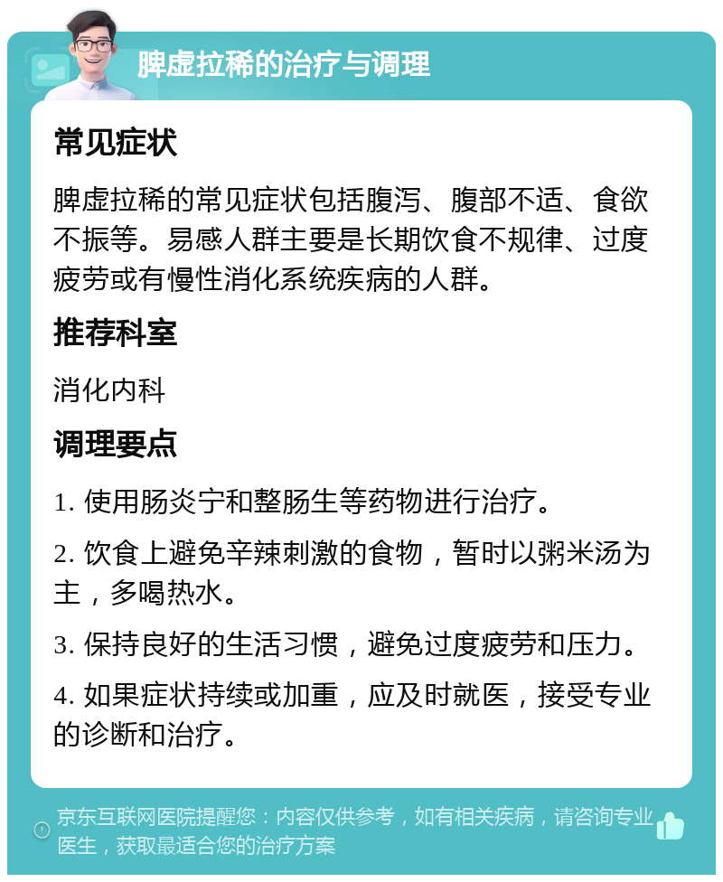 脾虚拉稀的治疗与调理 常见症状 脾虚拉稀的常见症状包括腹泻、腹部不适、食欲不振等。易感人群主要是长期饮食不规律、过度疲劳或有慢性消化系统疾病的人群。 推荐科室 消化内科 调理要点 1. 使用肠炎宁和整肠生等药物进行治疗。 2. 饮食上避免辛辣刺激的食物，暂时以粥米汤为主，多喝热水。 3. 保持良好的生活习惯，避免过度疲劳和压力。 4. 如果症状持续或加重，应及时就医，接受专业的诊断和治疗。