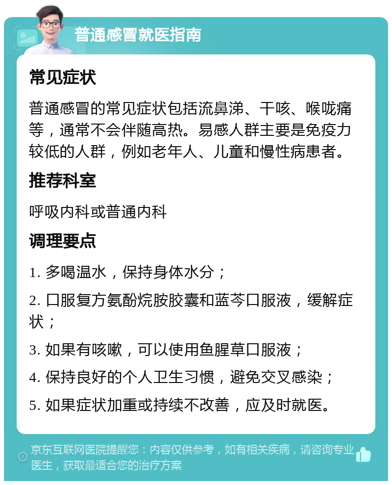 普通感冒就医指南 常见症状 普通感冒的常见症状包括流鼻涕、干咳、喉咙痛等，通常不会伴随高热。易感人群主要是免疫力较低的人群，例如老年人、儿童和慢性病患者。 推荐科室 呼吸内科或普通内科 调理要点 1. 多喝温水，保持身体水分； 2. 口服复方氨酚烷胺胶囊和蓝芩口服液，缓解症状； 3. 如果有咳嗽，可以使用鱼腥草口服液； 4. 保持良好的个人卫生习惯，避免交叉感染； 5. 如果症状加重或持续不改善，应及时就医。