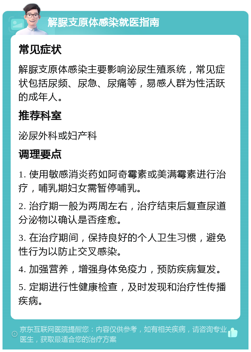 解脲支原体感染就医指南 常见症状 解脲支原体感染主要影响泌尿生殖系统，常见症状包括尿频、尿急、尿痛等，易感人群为性活跃的成年人。 推荐科室 泌尿外科或妇产科 调理要点 1. 使用敏感消炎药如阿奇霉素或美满霉素进行治疗，哺乳期妇女需暂停哺乳。 2. 治疗期一般为两周左右，治疗结束后复查尿道分泌物以确认是否痊愈。 3. 在治疗期间，保持良好的个人卫生习惯，避免性行为以防止交叉感染。 4. 加强营养，增强身体免疫力，预防疾病复发。 5. 定期进行性健康检查，及时发现和治疗性传播疾病。