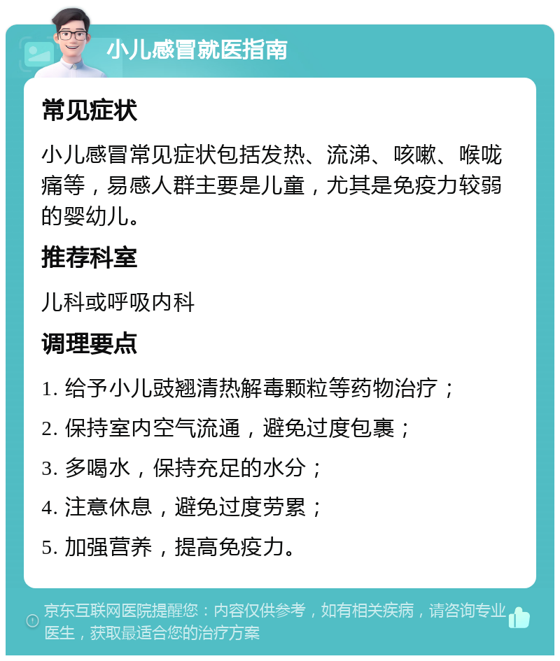 小儿感冒就医指南 常见症状 小儿感冒常见症状包括发热、流涕、咳嗽、喉咙痛等，易感人群主要是儿童，尤其是免疫力较弱的婴幼儿。 推荐科室 儿科或呼吸内科 调理要点 1. 给予小儿豉翘清热解毒颗粒等药物治疗； 2. 保持室内空气流通，避免过度包裹； 3. 多喝水，保持充足的水分； 4. 注意休息，避免过度劳累； 5. 加强营养，提高免疫力。