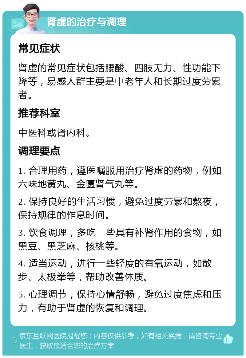 肾虚的治疗与调理 常见症状 肾虚的常见症状包括腰酸、四肢无力、性功能下降等，易感人群主要是中老年人和长期过度劳累者。 推荐科室 中医科或肾内科。 调理要点 1. 合理用药，遵医嘱服用治疗肾虚的药物，例如六味地黄丸、金匮肾气丸等。 2. 保持良好的生活习惯，避免过度劳累和熬夜，保持规律的作息时间。 3. 饮食调理，多吃一些具有补肾作用的食物，如黑豆、黑芝麻、核桃等。 4. 适当运动，进行一些轻度的有氧运动，如散步、太极拳等，帮助改善体质。 5. 心理调节，保持心情舒畅，避免过度焦虑和压力，有助于肾虚的恢复和调理。