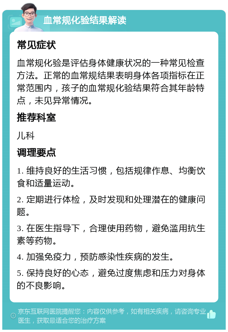 血常规化验结果解读 常见症状 血常规化验是评估身体健康状况的一种常见检查方法。正常的血常规结果表明身体各项指标在正常范围内，孩子的血常规化验结果符合其年龄特点，未见异常情况。 推荐科室 儿科 调理要点 1. 维持良好的生活习惯，包括规律作息、均衡饮食和适量运动。 2. 定期进行体检，及时发现和处理潜在的健康问题。 3. 在医生指导下，合理使用药物，避免滥用抗生素等药物。 4. 加强免疫力，预防感染性疾病的发生。 5. 保持良好的心态，避免过度焦虑和压力对身体的不良影响。