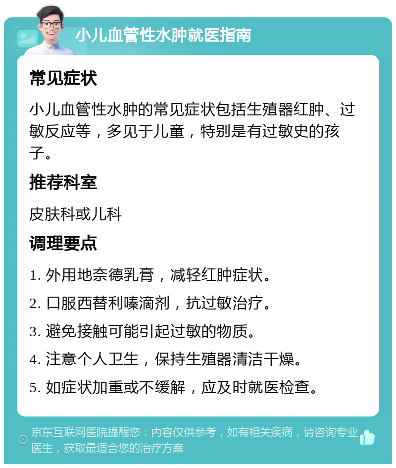 小儿血管性水肿就医指南 常见症状 小儿血管性水肿的常见症状包括生殖器红肿、过敏反应等，多见于儿童，特别是有过敏史的孩子。 推荐科室 皮肤科或儿科 调理要点 1. 外用地奈德乳膏，减轻红肿症状。 2. 口服西替利嗪滴剂，抗过敏治疗。 3. 避免接触可能引起过敏的物质。 4. 注意个人卫生，保持生殖器清洁干燥。 5. 如症状加重或不缓解，应及时就医检查。