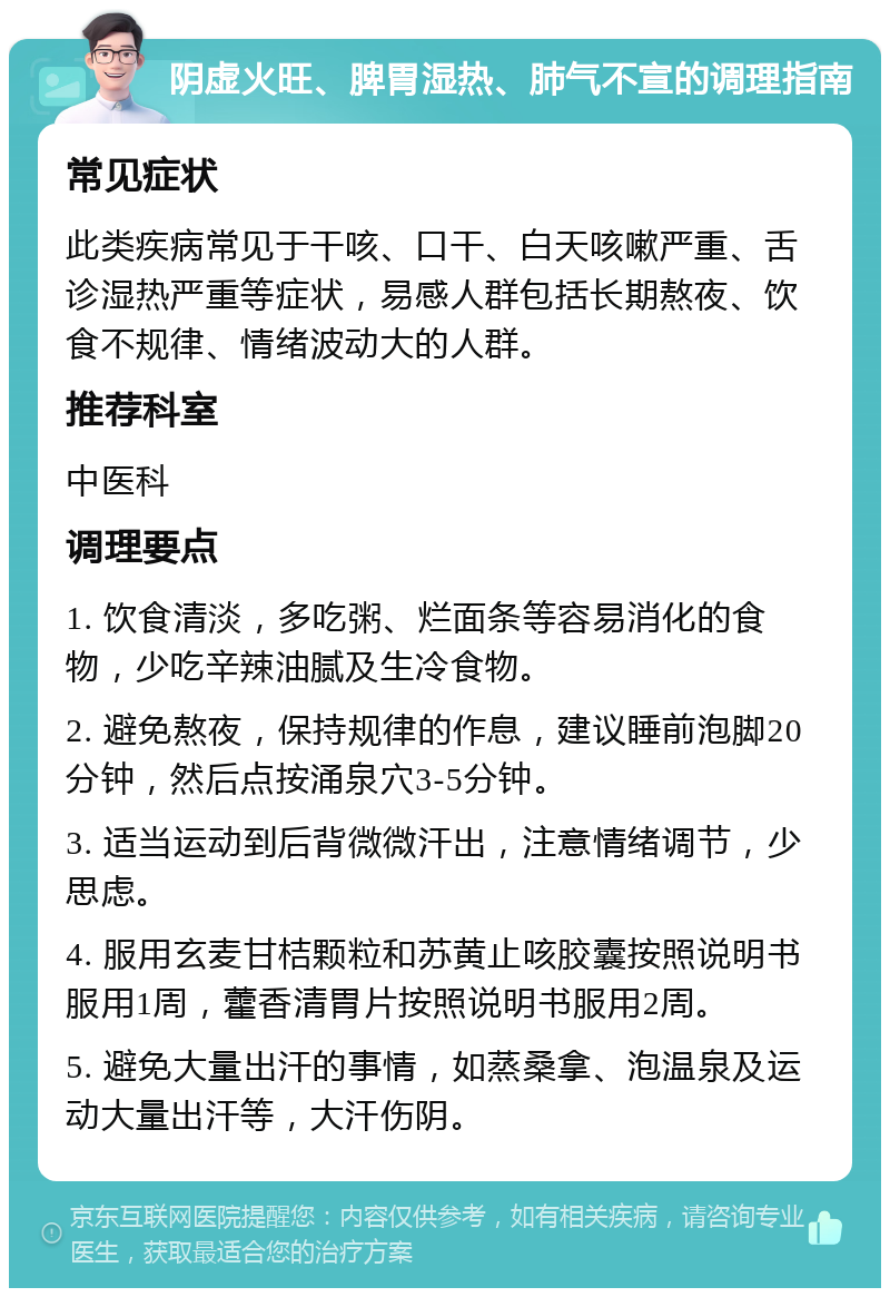 阴虚火旺、脾胃湿热、肺气不宣的调理指南 常见症状 此类疾病常见于干咳、口干、白天咳嗽严重、舌诊湿热严重等症状，易感人群包括长期熬夜、饮食不规律、情绪波动大的人群。 推荐科室 中医科 调理要点 1. 饮食清淡，多吃粥、烂面条等容易消化的食物，少吃辛辣油腻及生冷食物。 2. 避免熬夜，保持规律的作息，建议睡前泡脚20分钟，然后点按涌泉穴3-5分钟。 3. 适当运动到后背微微汗出，注意情绪调节，少思虑。 4. 服用玄麦甘桔颗粒和苏黄止咳胶囊按照说明书服用1周，藿香清胃片按照说明书服用2周。 5. 避免大量出汗的事情，如蒸桑拿、泡温泉及运动大量出汗等，大汗伤阴。