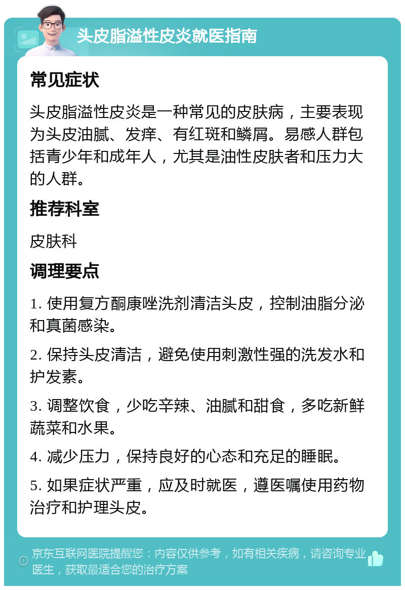 头皮脂溢性皮炎就医指南 常见症状 头皮脂溢性皮炎是一种常见的皮肤病，主要表现为头皮油腻、发痒、有红斑和鳞屑。易感人群包括青少年和成年人，尤其是油性皮肤者和压力大的人群。 推荐科室 皮肤科 调理要点 1. 使用复方酮康唑洗剂清洁头皮，控制油脂分泌和真菌感染。 2. 保持头皮清洁，避免使用刺激性强的洗发水和护发素。 3. 调整饮食，少吃辛辣、油腻和甜食，多吃新鲜蔬菜和水果。 4. 减少压力，保持良好的心态和充足的睡眠。 5. 如果症状严重，应及时就医，遵医嘱使用药物治疗和护理头皮。